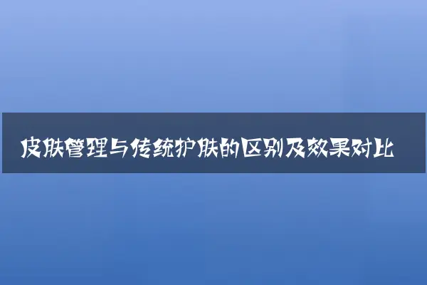 皮肤管理与传统护肤的区别及效果对比