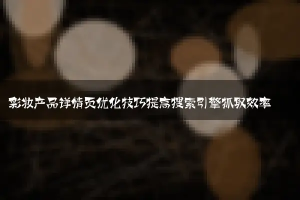 彩妆产品详情页优化技巧提高搜索引擎抓取效率