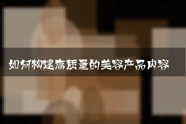 如何构建高质量的美容产品内容