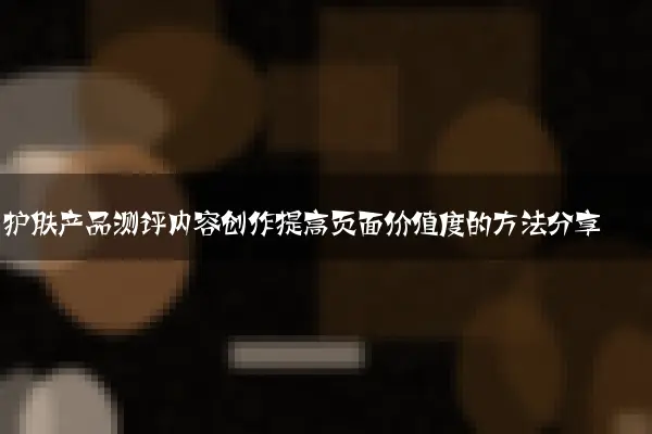 护肤产品测评内容创作提高页面价值度的方法分享