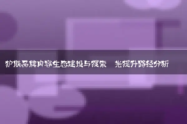 护肤品牌内容生态建设与搜索曝光提升路径分析