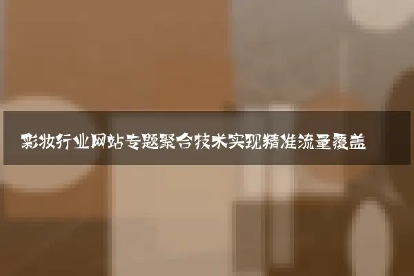 彩妆行业网站专题聚合技术实现精准流量覆盖