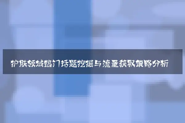 护肤领域热门话题挖掘与流量获取策略分析