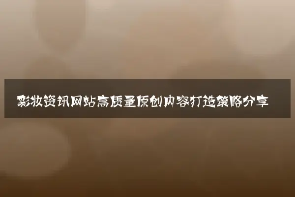 彩妆资讯网站高质量原创内容打造策略分享