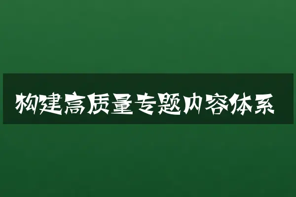 构建高质量专题内容体系