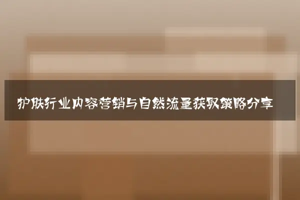 护肤行业内容营销与自然流量获取策略分享