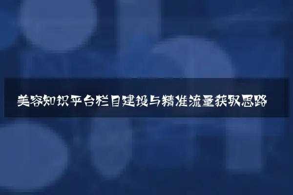 美容知识平台栏目建设与精准流量获取思路