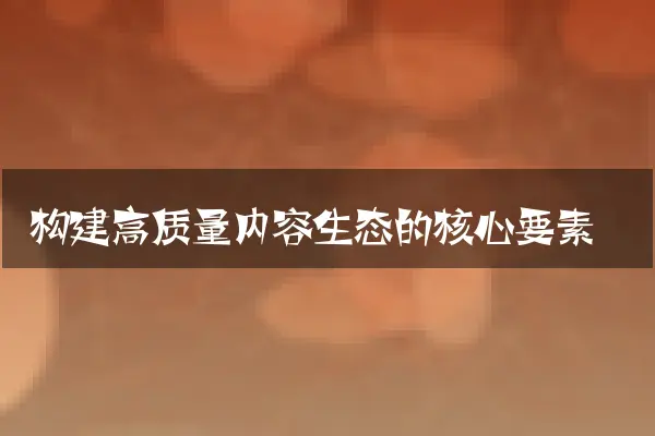 构建高质量内容生态的核心要素