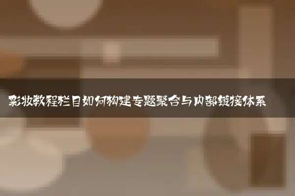 彩妆教程栏目如何构建专题聚合与内部链接体系
