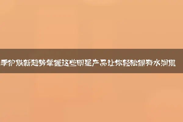 秋季护肤新趋势掌握这些明星产品让你轻松拥有水润肌