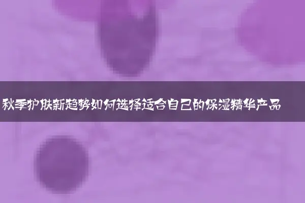 秋季护肤新趋势如何选择适合自己的保湿精华产品