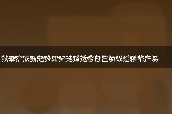 秋季护肤新趋势如何选择适合自己的保湿精华产品