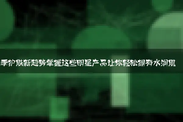 秋季护肤新趋势掌握这些明星产品让你轻松拥有水润肌