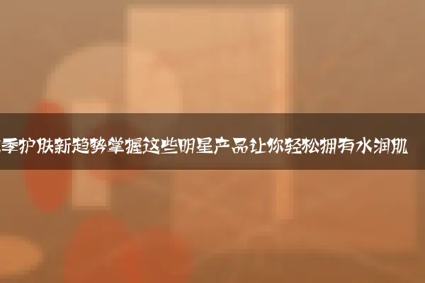 秋季护肤新趋势掌握这些明星产品让你轻松拥有水润肌