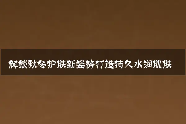 解锁秋冬护肤新姿势打造持久水润肌肤