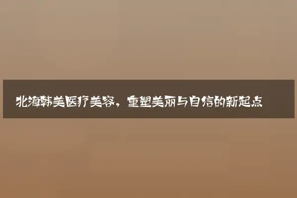 北海韩美医疗美容，重塑美丽与自信的新起点
