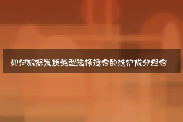 如何根据发质类型选择适合的洗护成分组合