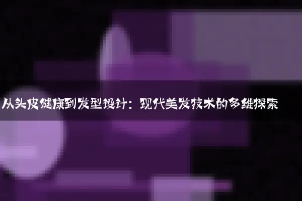 从头皮健康到发型设计：现代美发技术的多维探索