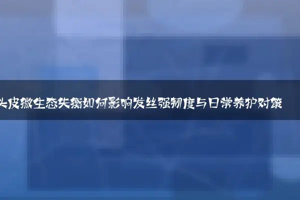 头皮微生态失衡如何影响发丝强韧度与日常养护对策