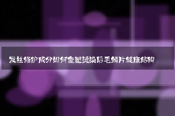 发丝修护成分如何重塑烫染后毛鳞片健康结构