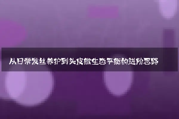 从日常发丝养护到头皮微生态平衡的进阶思路
