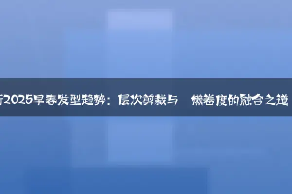 解析2025早春发型趋势：层次剪裁与慵懒卷度的融合之道