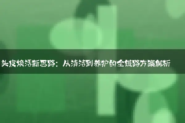 头皮焕活新思路：从清洁到养护的全链路方案解析