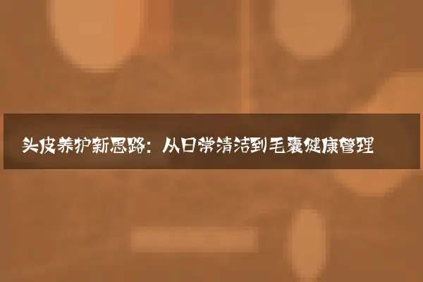 头皮养护新思路：从日常清洁到毛囊健康管理