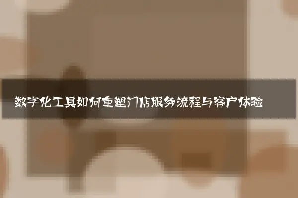 数字化工具如何重塑门店服务流程与客户体验