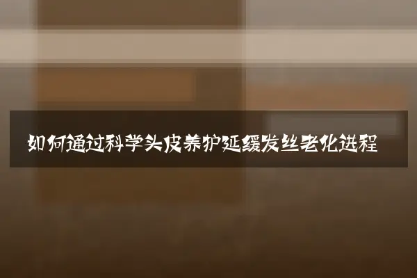 如何通过科学头皮养护延缓发丝老化进程
